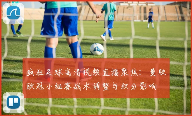 疯狂足球高清视频直播聚焦：曼联欧冠小组赛战术调整与积分影响