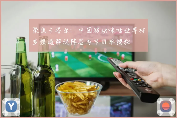 聚焦卡塔尔：中国移动咪咕世界杯多频道解说阵容与节目单揭秘