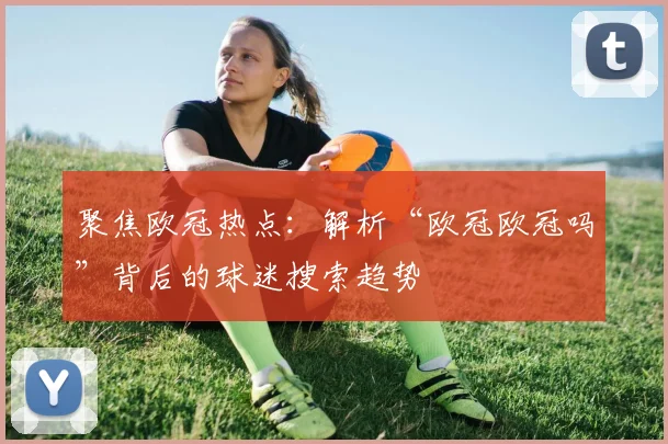 聚焦欧冠热点：解析“欧冠欧冠吗”背后的球迷搜索趋势