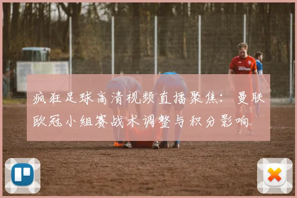 疯狂足球高清视频直播聚焦：曼联欧冠小组赛战术调整与积分影响