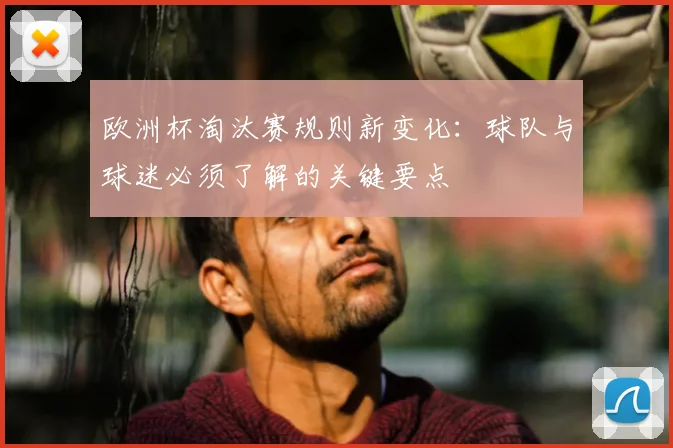 欧洲杯淘汰赛规则新变化：球队与球迷必须了解的关键要点