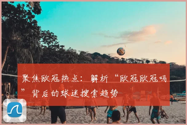 聚焦欧冠热点：解析“欧冠欧冠吗”背后的球迷搜索趋势