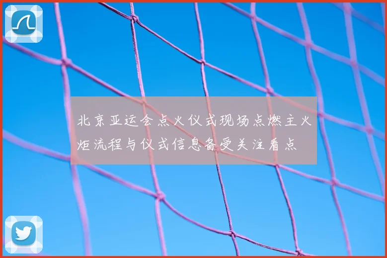 北京亚运会点火仪式现场点燃主火炬流程与仪式信息备受关注看点