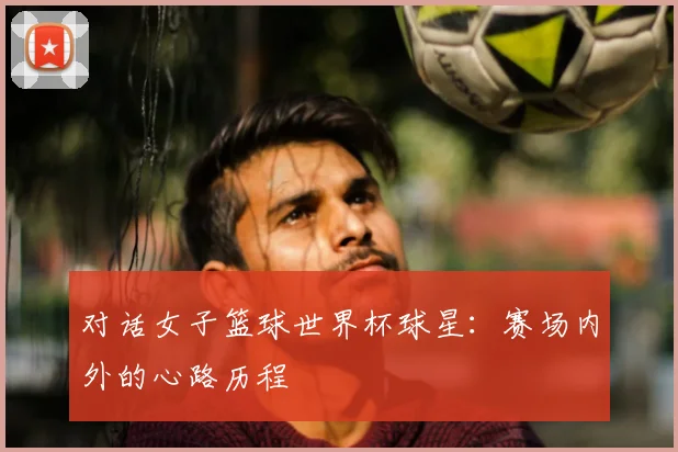 对话女子篮球世界杯球星：赛场内外的心路历程