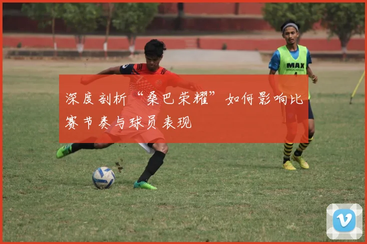 深度剖析“桑巴荣耀”如何影响比赛节奏与球员表现