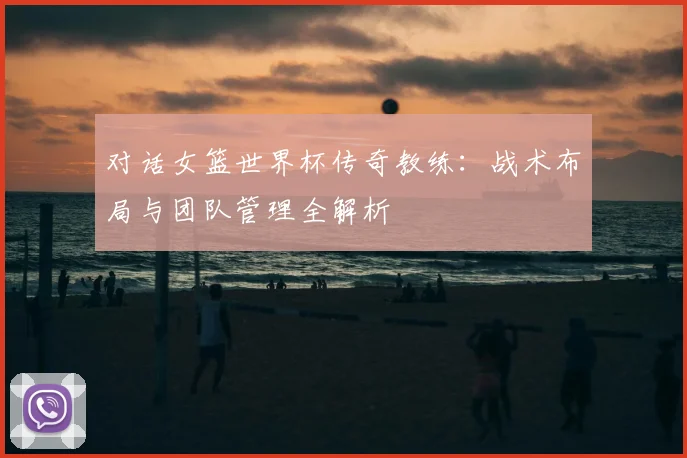 对话女篮世界杯传奇教练：战术布局与团队管理全解析