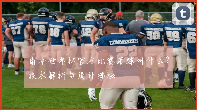南非世界杯官方比赛用球叫什么?技术解析与设计揭秘
