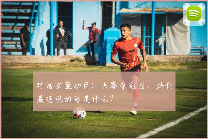 对话女篮功臣：决赛夺冠后，她们最想说的话是什么？
