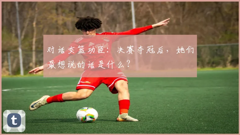 对话女篮功臣：决赛夺冠后，她们最想说的话是什么？