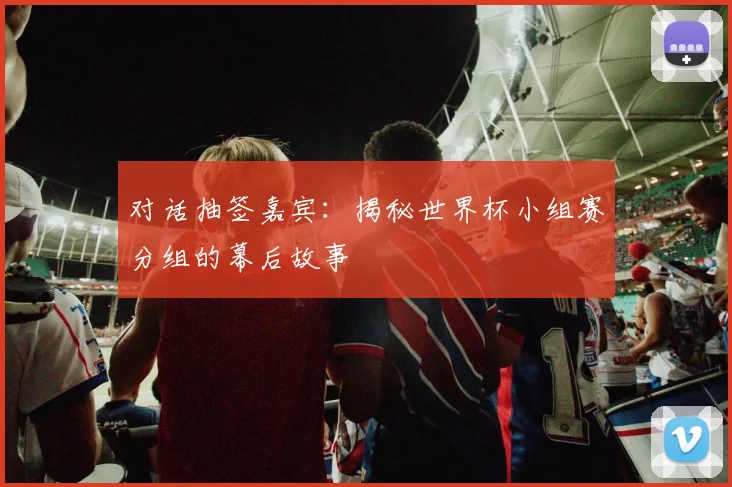 对话抽签嘉宾:揭秘世界杯小组赛分组的幕后故事