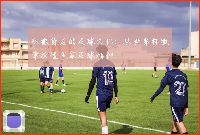 队徽背后的足球文化：从世界杯徽章读懂国家足球精神