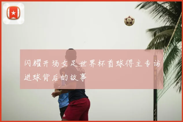 闪耀开场女足世界杯首球得主专访进球背后的故事