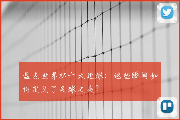 盘点世界杯十大进球:这些瞬间如何定义了足球之美?