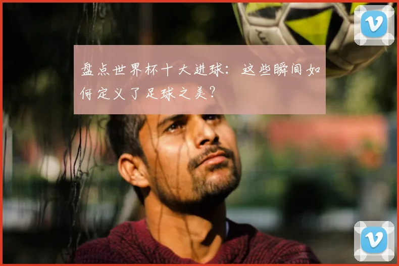 盘点世界杯十大进球:这些瞬间如何定义了足球之美?