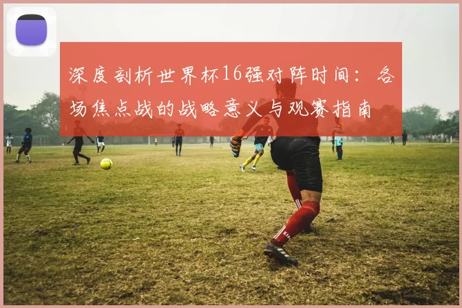 深度剖析世界杯16强对阵时间：各场焦点战的战略意义与观赛指南