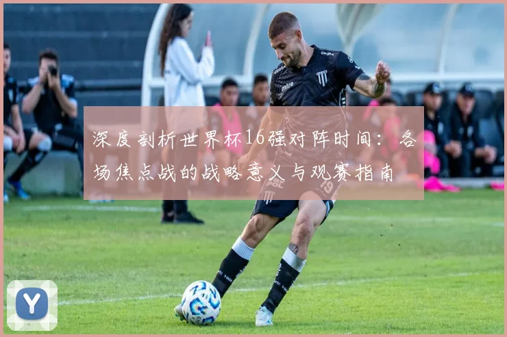 深度剖析世界杯16强对阵时间：各场焦点战的战略意义与观赛指南