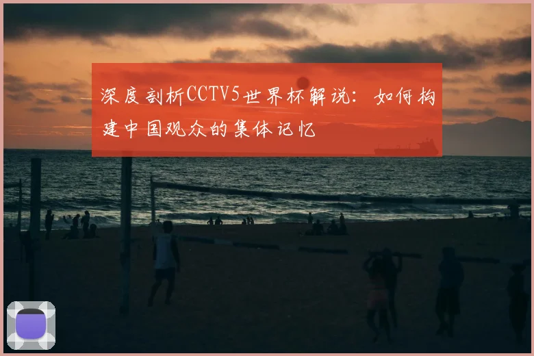 深度剖析CCTV5世界杯解说：如何构建中国观众的集体记忆