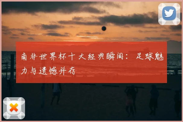 南非世界杯十大经典瞬间:足球魅力与遗憾并存