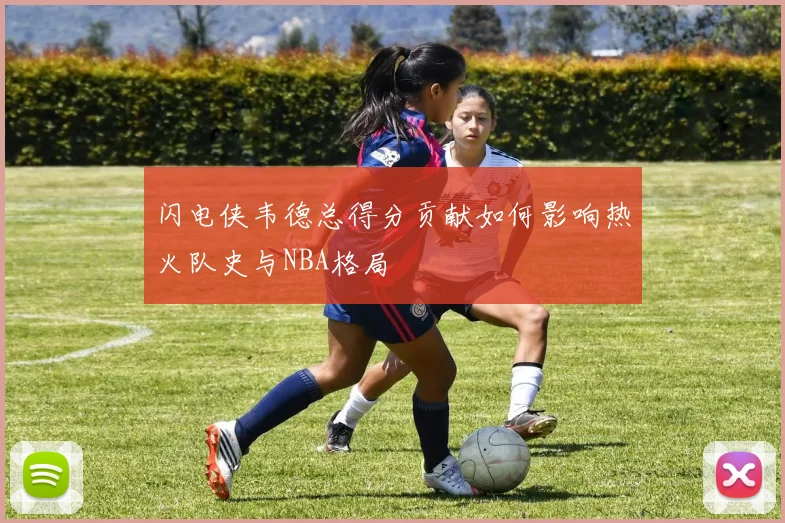闪电侠韦德总得分贡献如何影响热火队史与NBA格局