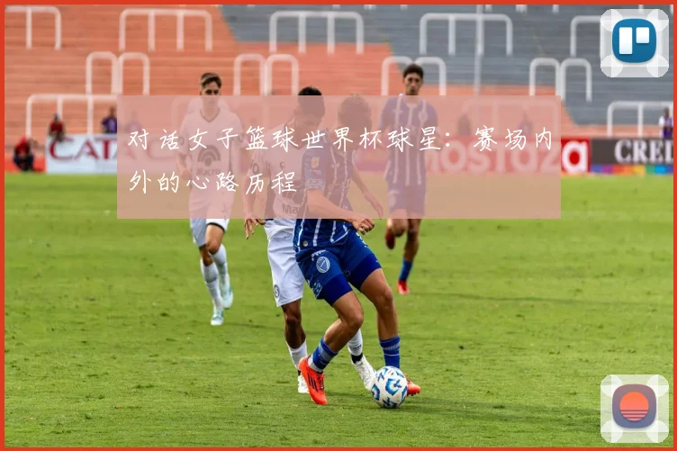 对话女子篮球世界杯球星：赛场内外的心路历程
