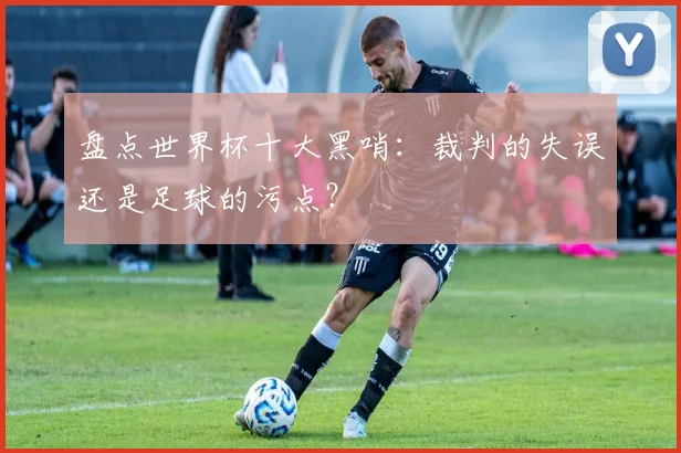 盘点世界杯十大黑哨:裁判的失误还是足球的污点?