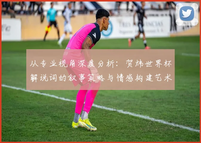 从专业视角深度分析：贺炜世界杯解说词的叙事策略与情感构建艺术