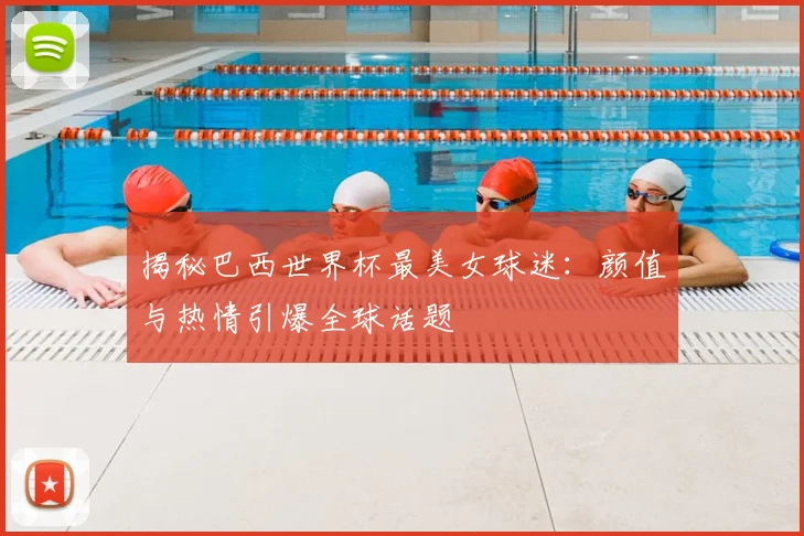 揭秘巴西世界杯最美女球迷:颜值与热情引爆全球话题