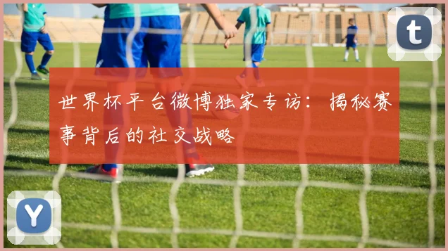 世界杯平台微博独家专访:揭秘赛事背后的社交战略