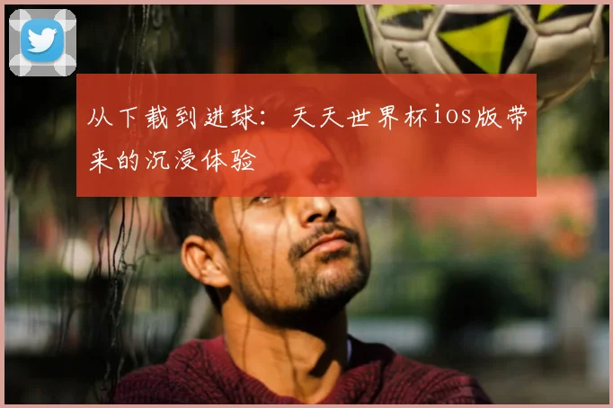 从下载到进球：天天世界杯ios版带来的沉浸体验