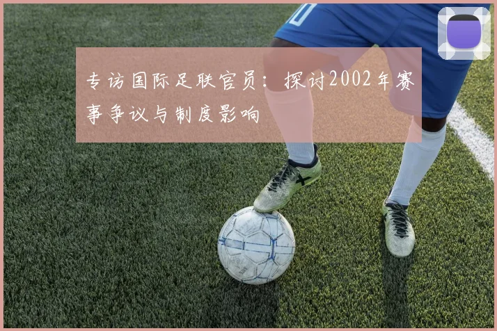 专访国际足联官员:探讨2002年赛事争议与制度影响